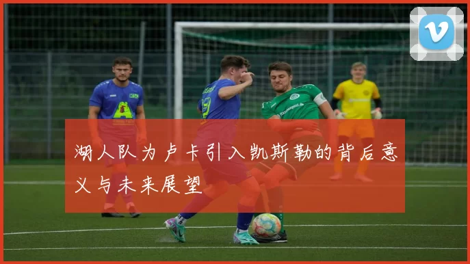 湖人队为卢卡引入凯斯勒的背后意义与未来展望