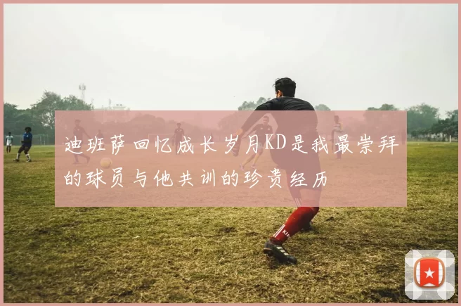 迪班萨回忆成长岁月KD是我最崇拜的球员与他共训的珍贵经历