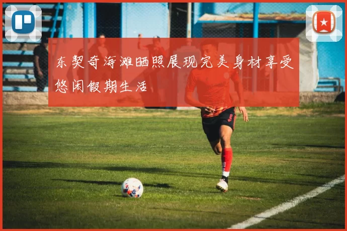 东契奇海滩晒照展现完美身材享受悠闲假期生活