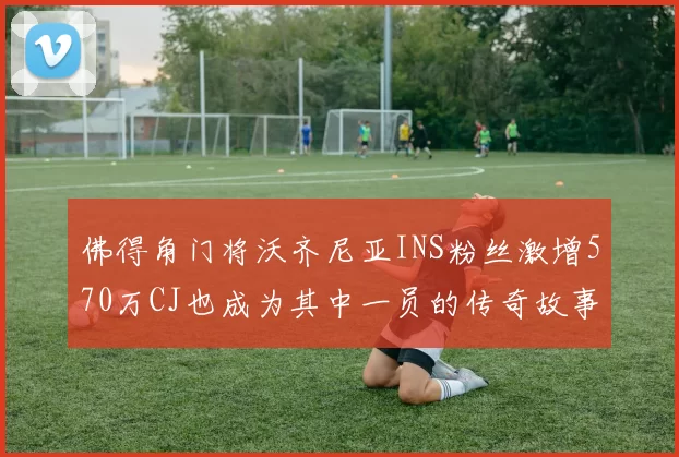 佛得角门将沃齐尼亚INS粉丝激增570万CJ也成为其中一员的传奇故事