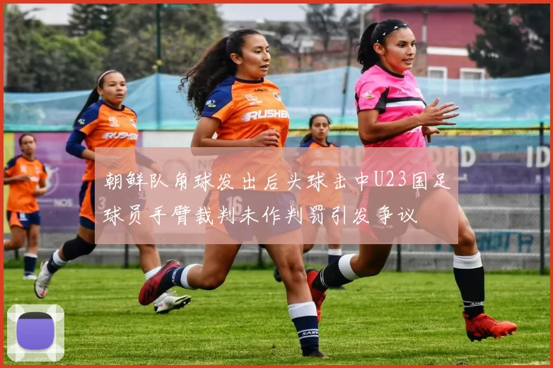 朝鲜队角球发出后头球击中U23国足球员手臂裁判未作判罚引发争议