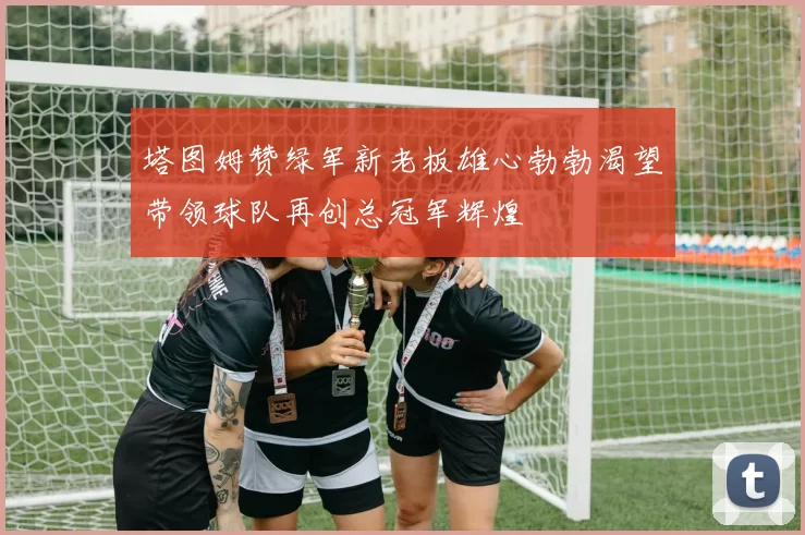 塔图姆赞绿军新老板雄心勃勃渴望带领球队再创总冠军辉煌
