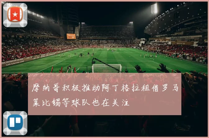 摩纳哥积极推动阿丁格拉租借罗马莱比锡等球队也在关注