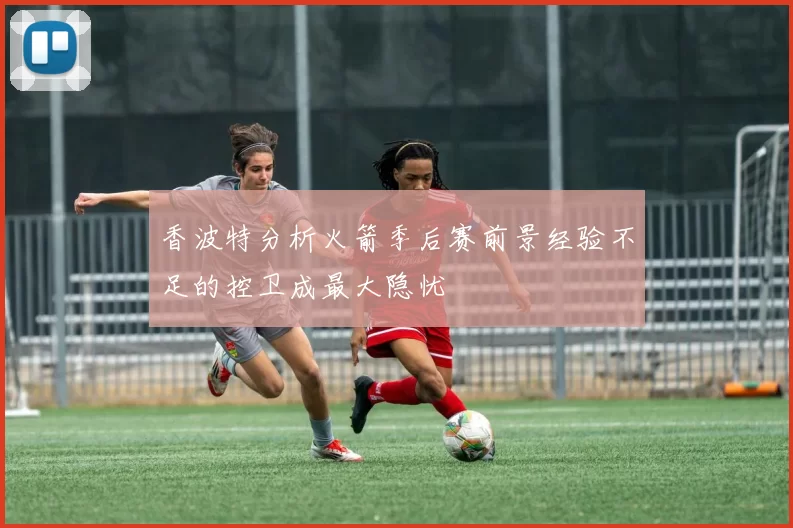 香波特分析火箭季后赛前景经验不足的控卫成最大隐忧