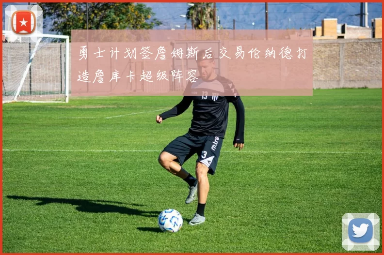 勇士计划签詹姆斯后交易伦纳德打造詹库卡超级阵容