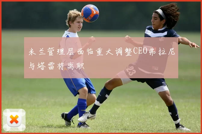 米兰管理层面临重大调整CEO弗拉尼与塔雷将离职