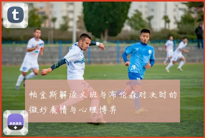 帕金斯解读文班与布伦森对决时的微妙表情与心理博弈