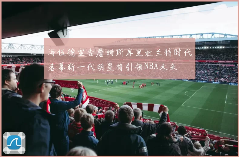 海伍德宣告詹姆斯库里杜兰特时代落幕新一代明星将引领NBA未来