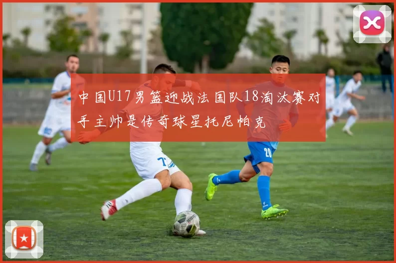 中国U17男篮迎战法国队18淘汰赛对手主帅是传奇球星托尼帕克