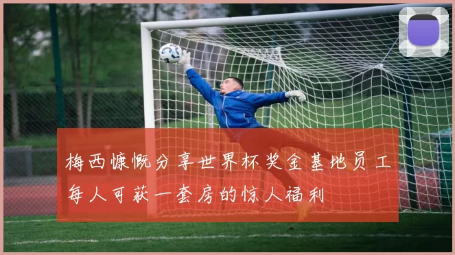 梅西慷慨分享世界杯奖金基地员工每人可获一套房的惊人福利