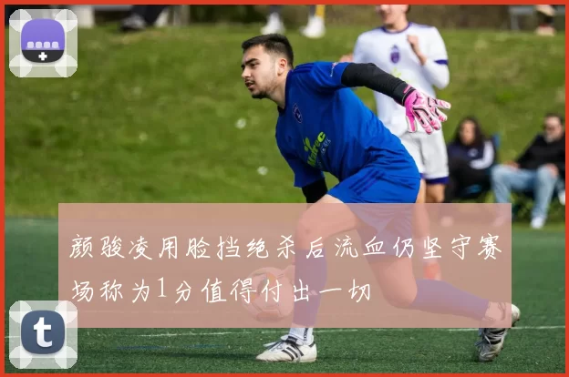 颜骏凌用脸挡绝杀后流血仍坚守赛场称为1分值得付出一切