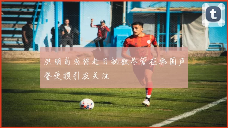 洪明甫或将赴日执教尽管在韩国声誉受损引发关注