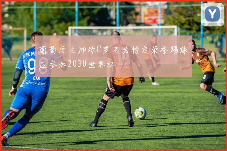 葡萄牙主帅称C罗不为特定荣誉踢球应参加2030世界杯