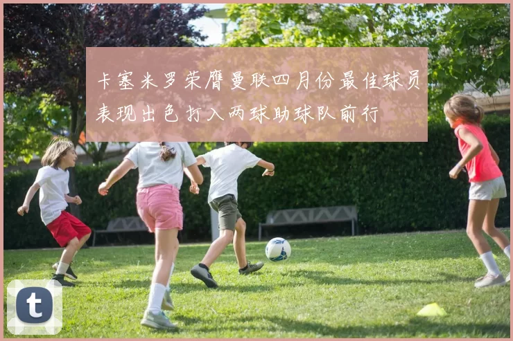 卡塞米罗荣膺曼联四月份最佳球员表现出色打入两球助球队前行