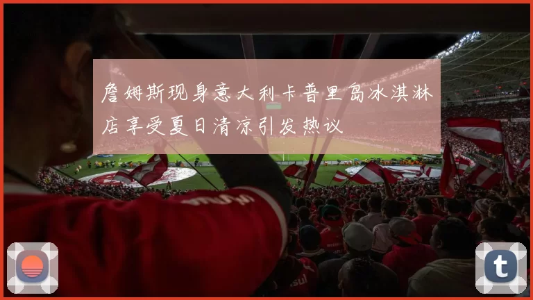 詹姆斯现身意大利卡普里岛冰淇淋店享受夏日清凉引发热议