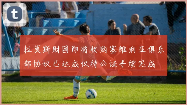 拉莫斯财团即将收购塞维利亚俱乐部协议已达成仅待公证手续完成