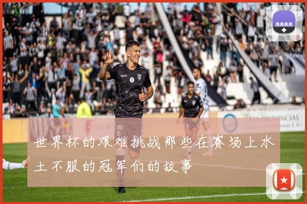 世界杯的艰难挑战那些在赛场上水土不服的冠军们的故事