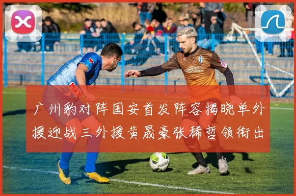 广州豹对阵国安首发阵容揭晓单外援迎战三外援黄晟豪张稀哲领衔出战