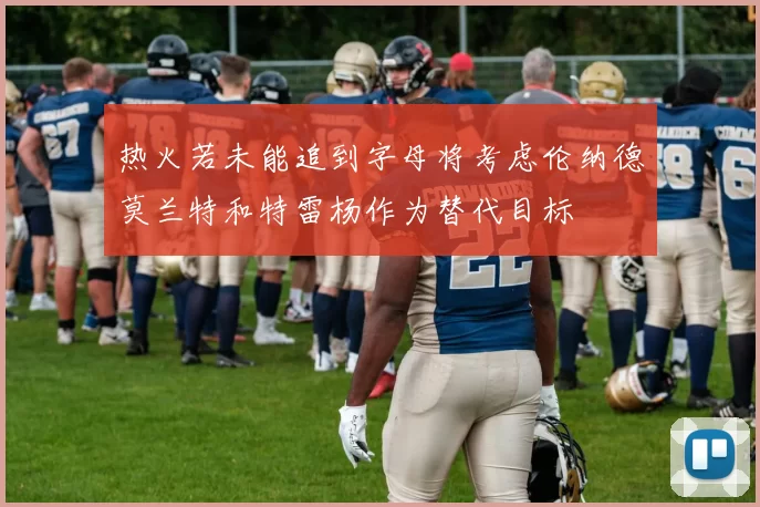 热火若未能追到字母将考虑伦纳德莫兰特和特雷杨作为替代目标