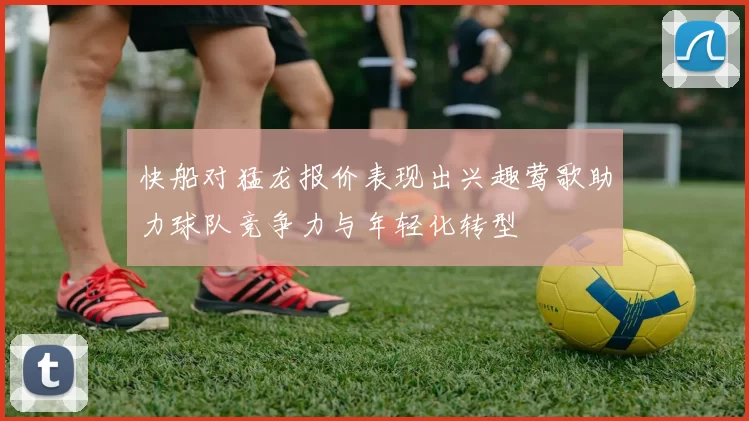 快船对猛龙报价表现出兴趣莺歌助力球队竞争力与年轻化转型