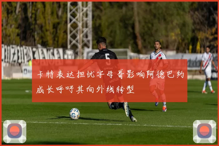 卡特表达担忧字母哥影响阿德巴约成长呼吁其向外线转型
