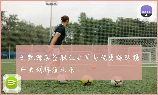 刘凯源喜签职业合同与优秀球队携手共创辉煌未来