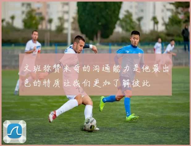 文班称赞米奇的沟通能力是他最出色的特质让我们更加了解彼此