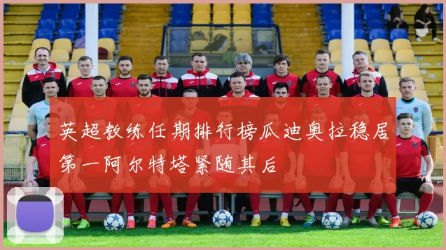 英超教练任期排行榜瓜迪奥拉稳居第一阿尔特塔紧随其后
