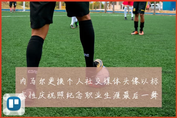 内马尔更换个人社交媒体头像以标志性庆祝照纪念职业生涯最后一舞