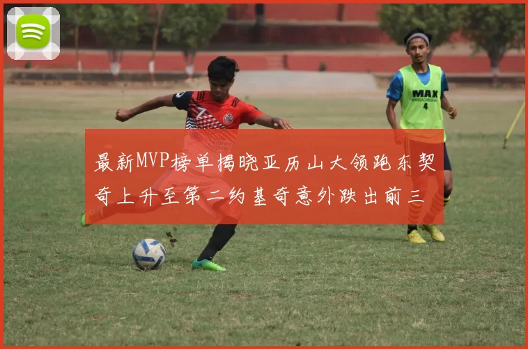 最新MVP榜单揭晓亚历山大领跑东契奇上升至第二约基奇意外跌出前三名